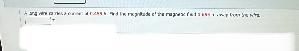 A long wire carries a current of 0.455 A. Find the magnitude of the magnetic field 0.685 m away from the wire.
T