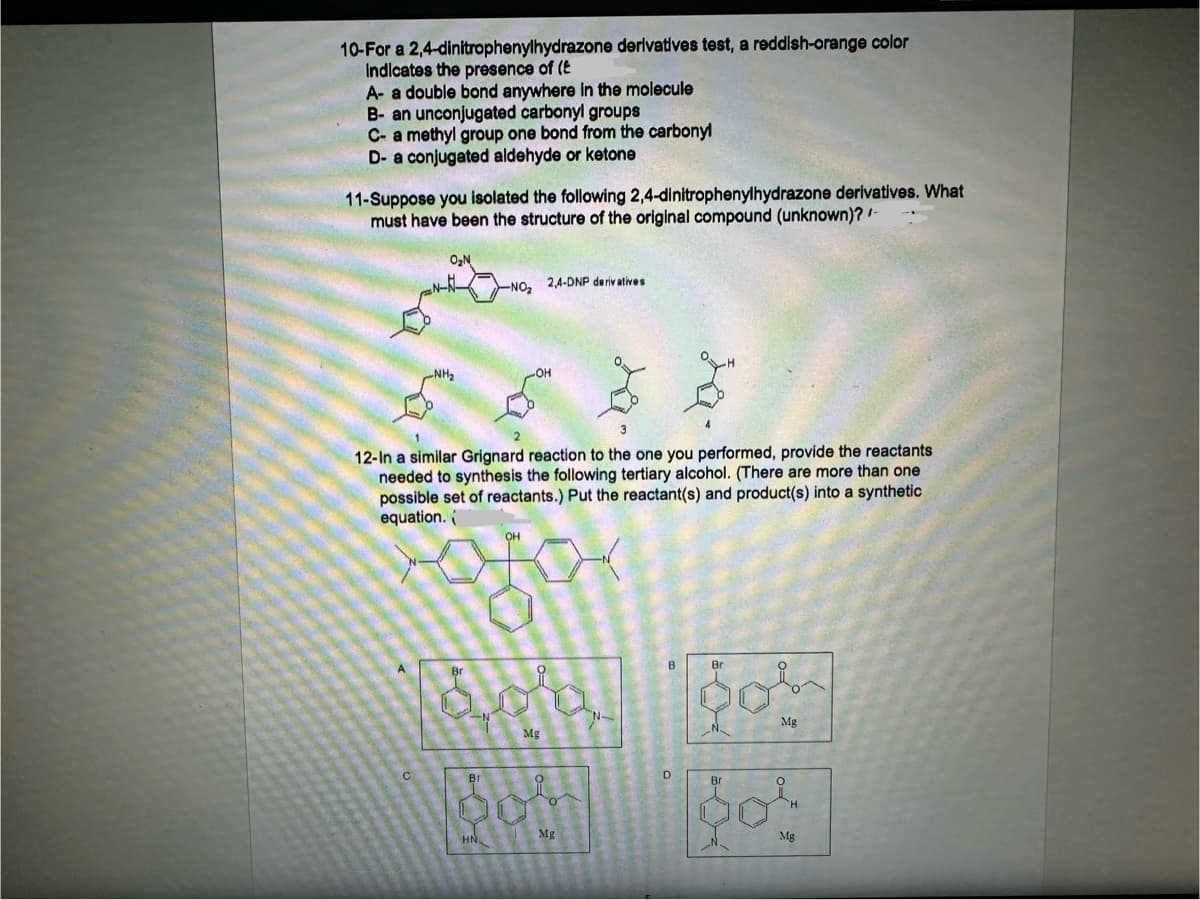 10-For a 2,4-dinitrophenylhydrazone derivatives test, a reddish-orange color
Indicates the presence of (E
A- a double bond anywhere in the molecule
B- an unconjugated carbonyl groups
C- a methyl group one bond from the carbonyl
D- a conjugated aldehyde or ketone
11-Suppose you isolated the following 2,4-dinitrophenylhydrazone derivatives. What
must have been the structure of the original compound (unknown)? /-
O₂N
-NO 2,4-DNP derivatives
12-In a similar Grignard reaction to the one you performed, provide the reactants
needed to synthesis the following tertiary alcohol. (There are more than one
possible set of reactants.) Put the reactant(s) and product(s) into a synthetic
equation.
C
Br
Mg
HN
Mg
N-
B
Bri
요
D
Br
Mg
Mg