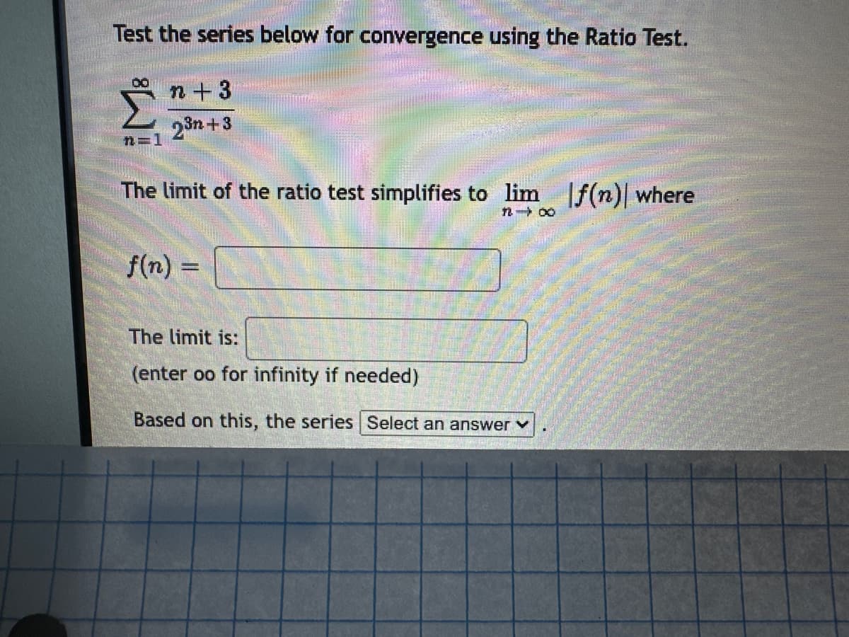 Test the series below for convergence using the Ratio Test.
Σ
n=1
n+3
23n+3
The limit of the ratio test simplifies to lim |f(n) where
f(n):
1200
The limit is:
(enter oo for infinity if needed)
Based on this, the series Select an answer