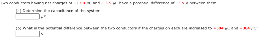 Two conductors having net charges of +13.9 μC and -13.9 μC have a potential difference of 13.9 V between them.
(a) Determine the capacitance of the system.
μF
(b) What is the potential difference between the two conductors if the charges on each are increased to +384 μC and -384 μC?
V