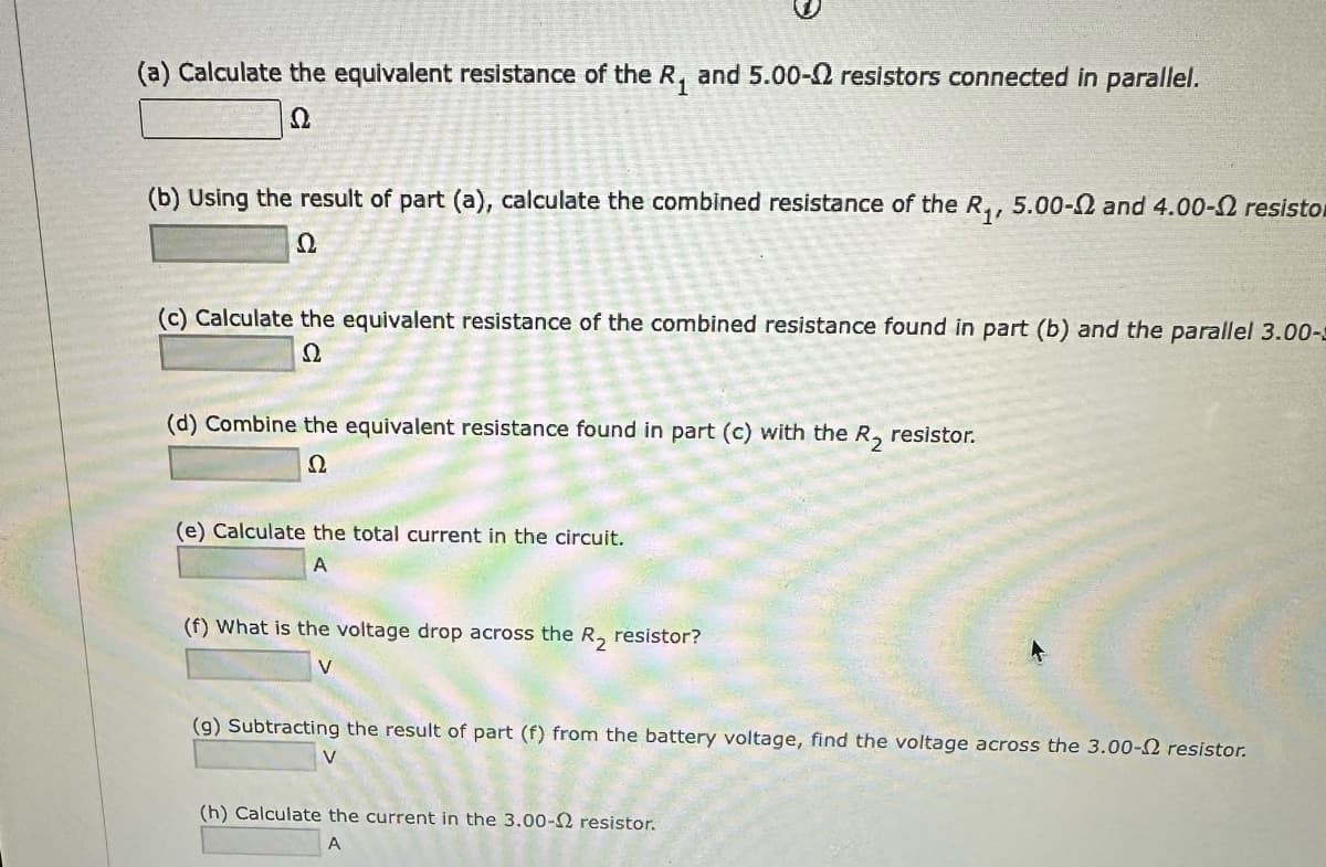 (a) Calculate the equivalent resistance of the R₁ and 5.00- resistors connected in parallel.
22
(b) Using the result of part (a), calculate the combined resistance of the R₁, 5.00-2 and 4.00- resistor
2
(c) Calculate the equivalent resistance of the combined resistance found in part (b) and the parallel 3.00-2
Ω
(d) Combine the equivalent resistance found in part (c) with the R₂ resistor.
2
(e) Calculate the total current in the circuit.
A
(f) What is the voltage drop across the R₂ resistor?
V
(g) Subtracting the result of part (f) from the battery voltage, find the voltage across the 3.00- resistor.
(h) Calculate the current in the 3.00-2 resistor.
A