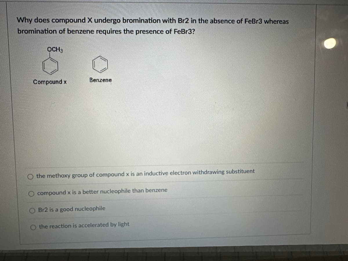 Why does compound X undergo bromination with Br2 in the absence of FeBr3 whereas
bromination of benzene requires the presence of FeBr3?
OCH3
Compound x
Benzene
the methoxy group of compound x is an inductive electron withdrawing substituent
O compound x is a better nucleophile than benzene
O Br2 is a good nucleophile
the reaction is accelerated by light