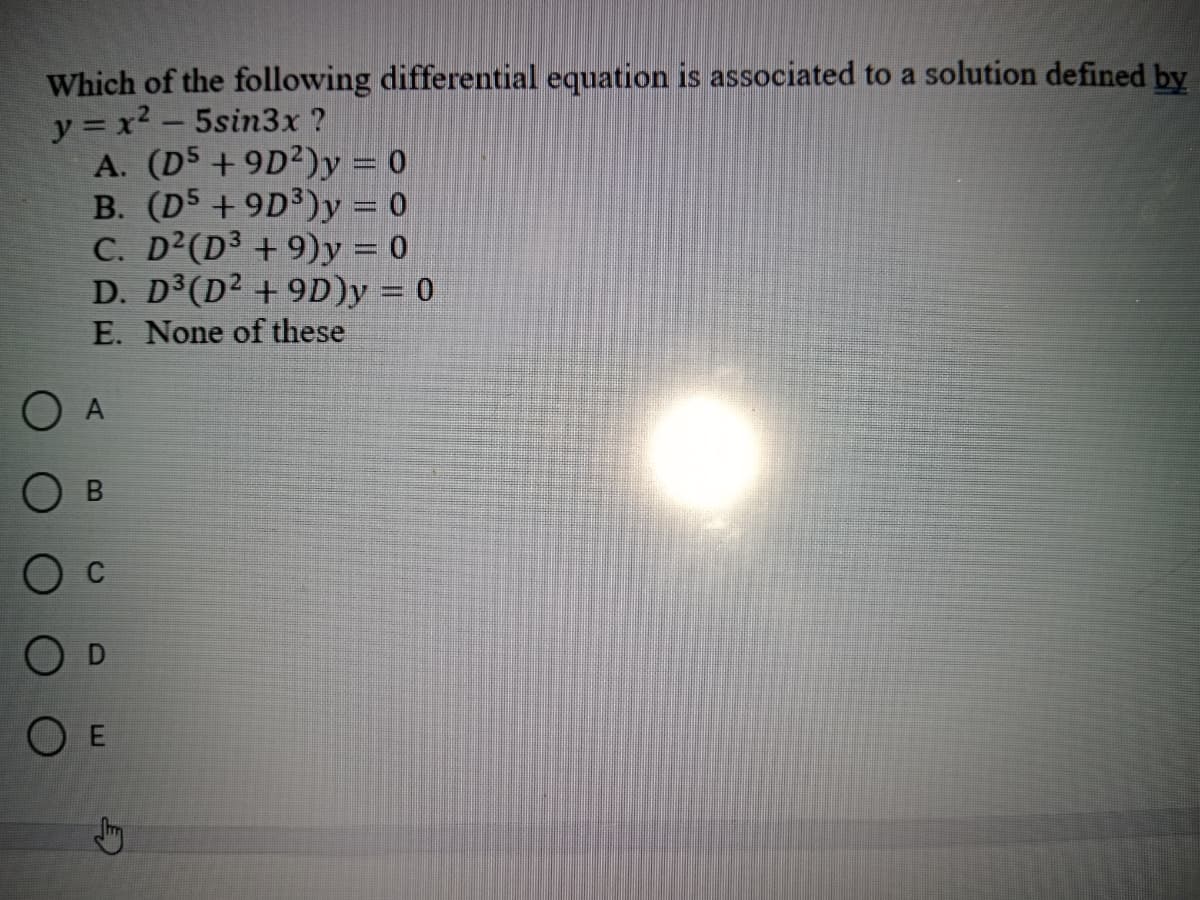 Which of the following differential equation is associated to a solution defined by
y=x²-5sin3x ?
A. (D5 +9D2) y = 0
B. (D5 +9D³) y = 0
C. D² (D³ +9)y = 0
D. D³(D² +9D)y = 0
E. None of these
O A
B
O C
O D
O E
Jy