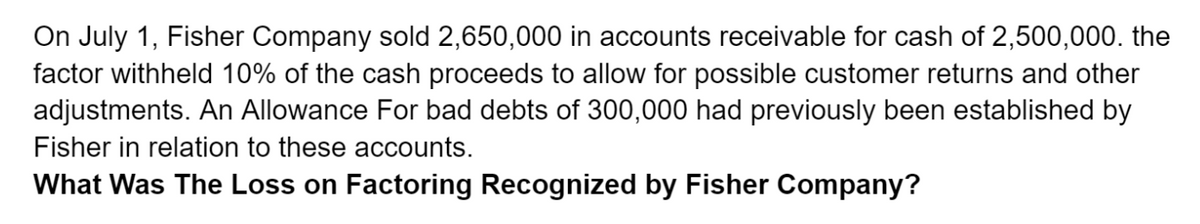 On July 1, Fisher Company sold 2,650,000 in accounts receivable for cash of 2,500,000. the
factor withheld 10% of the cash proceeds to allow for possible customer returns and other
adjustments. An Allowance For bad debts of 300,000 had previously been established by
Fisher in relation to these accounts.
What Was The Loss on Factoring Recognized by Fisher Company?