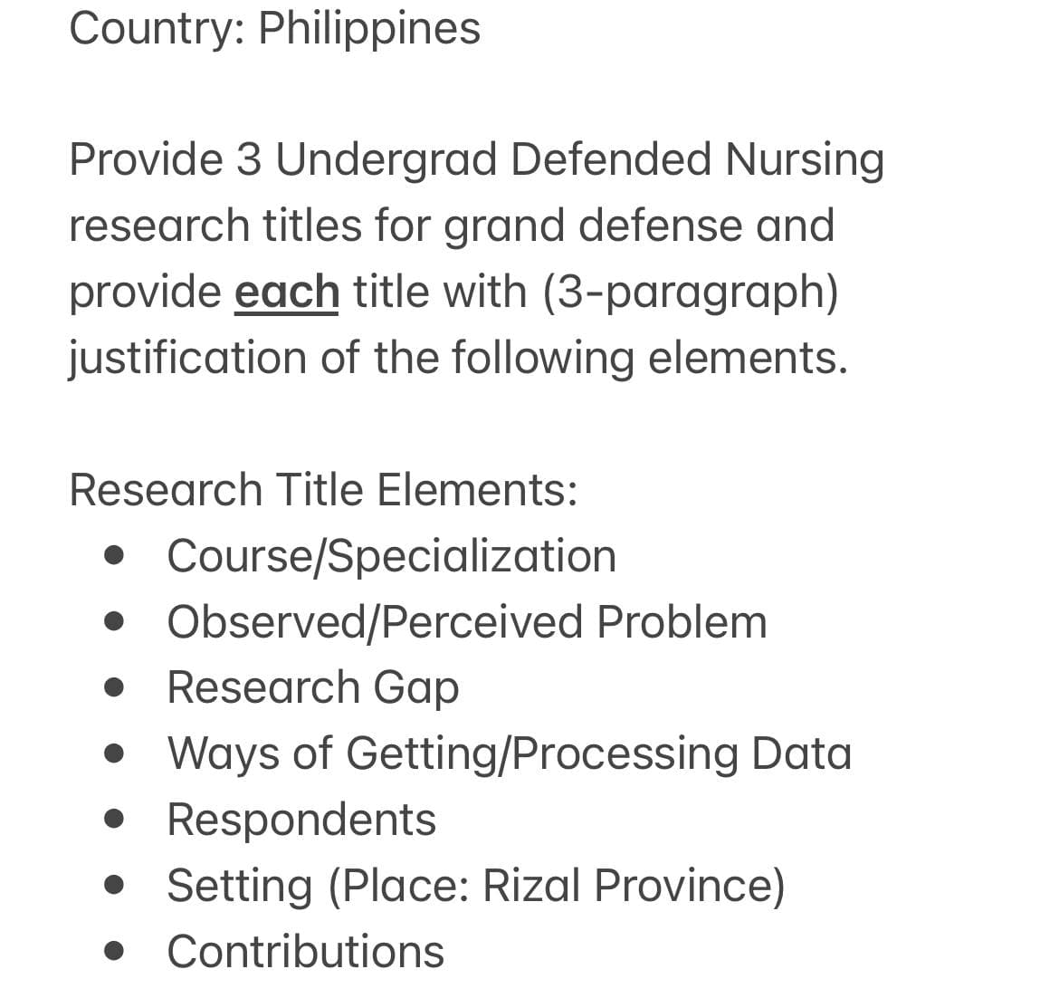 Country: Philippines
Provide 3 Undergrad Defended Nursing
research titles for grand defense and
provide each title with (3-paragraph)
justification of the following elements.
Research Title Elements:
• Course/Specialization
• Observed/Perceived Problem
• Research Gap
• Ways of Getting/Processing Data
• Respondents
• Setting (Place: Rizal Province)
• Contributions
