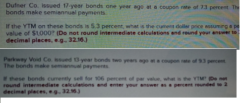 Dufner Co. issued 17-year bonds one year ago at a coupon rate of 73 percent. The
bonds make semiannual payments.
If the YTM on these bonds is 5.3 percent, what is the current dollar price assuming a pe
value of $1,000? (Do not round intermediate calculations and round your answer to
decimal places, e.g., 32.16.)
Parkway Void Co. issued 13-year bonds two years ago at a coupon rate of 9.3 percent.
The bonds make semiannual payments.
If these bonds currently sell for 106 percent of par value, what is the YTM? (Do not
round intermediate calculations and enter your answer as a percent rounded to 2
decimal places, e.g., 32.16.)
