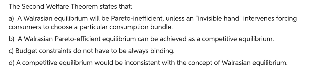 The Second Welfare Theorem states that:
a) A Walrasian equilibrium will be Pareto-inefficient, unless an "invisible hand" intervenes forcing
consumers to choose a particular consumption bundle.
b) A Walrasian Pareto-efficient equilibrium can be achieved as a competitive equilibrium.
c) Budget constraints do not have to be always binding.
d) A competitive equilibrium would be inconsistent with the concept of Walrasian equilibrium.
