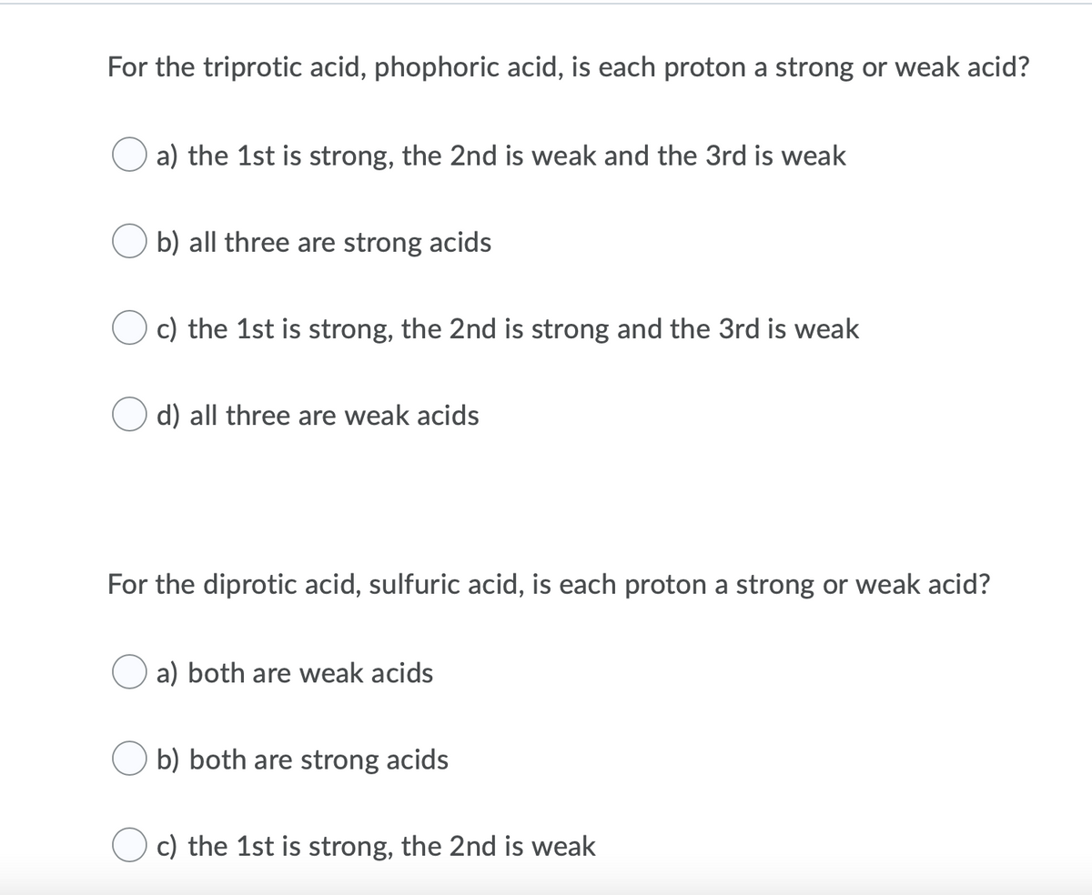 For the triprotic acid, phophoric acid, is each proton a strong or weak acid?
a) the 1st is strong, the 2nd is weak and the 3rd is weak
b) all three are strong acids
c) the 1st is strong, the 2nd is strong and the 3rd is weak
d) all three are weak acids
For the diprotic acid, sulfuric acid, is each proton a strong or weak acid?
a) both are weak acids
b) both are strong acids
c) the 1st is strong, the 2nd is weak
