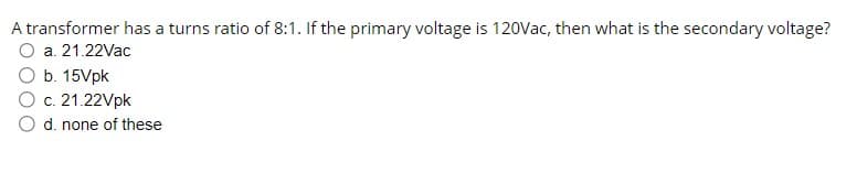 A transformer has a turns ratio of 8:1. If the primary voltage is 120Vac, then what is the secondary voltage?
a. 21.22Vac
b. 15Vpk
O c. 21.22Vpk
d. none of these