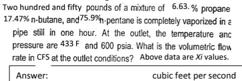 Two hundred and fifty pounds of a mixture of 6.63.% propane
17.47% n-butane, and 75.9%-pentane is completely vaporized in a
pipe still in one hour. At the outlet, the temperature anc
pressure are 433 F and 600 psia. What is the volumetric flow
rate in CFS at the outlet conditions? Above data are Xi values.
Answer:
cubic feet per second