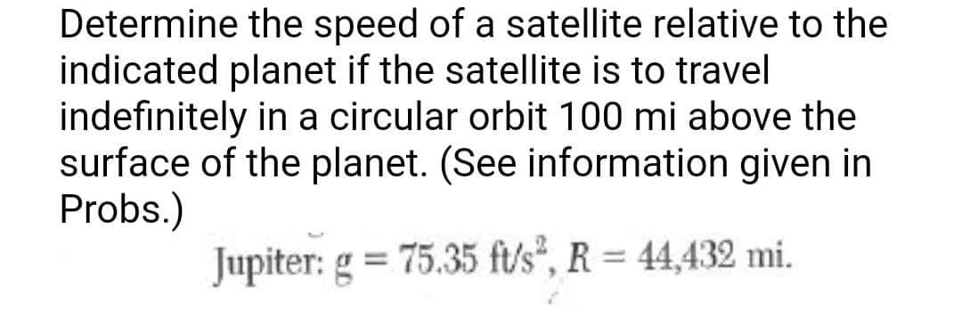 Determine the speed of a satellite relative to the
indicated planet if the satellite is to travel
indefinitely in a circular orbit 100 mi above the
surface of the planet. (See information given in
Probs.)
Jupiter: g = 75.35 ft/s², R = 44,432 mi.