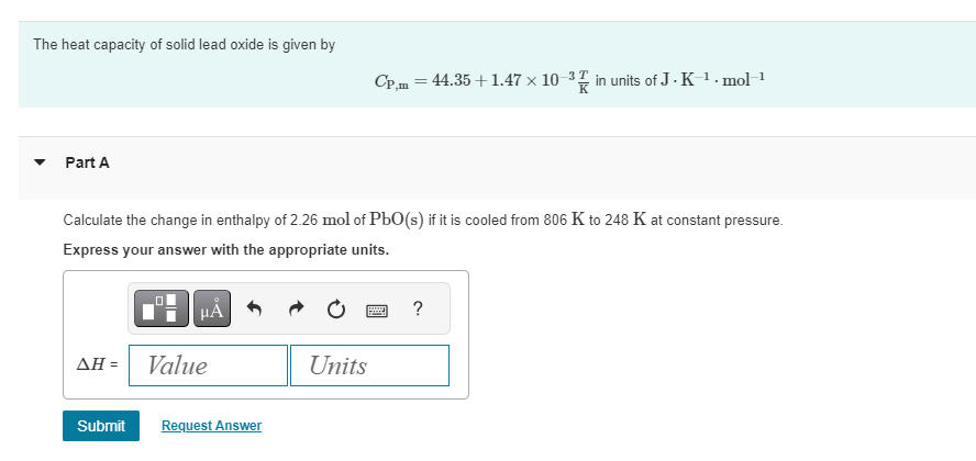 The heat capacity of solid lead oxide is given by
Part A
Calculate the change in enthalpy of 2.26 mol of PbO(s) if it is cooled from 806 K to 248 K at constant pressure.
Express your answer with the appropriate units.
ΔΗ =
HÅ
Value
Submit Request Answer
Cp,m = 44.35 +1.47 × 10-³ in units of J.K-¹.mol-¹
Units
?