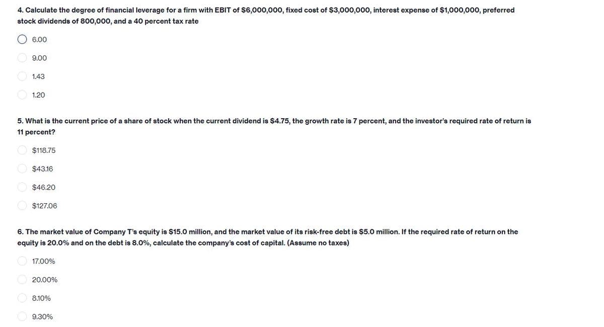 4. Calculate the degree of financial leverage for a firm with EBIT of $6,000,000, fixed cost of $3,000,000, interest expense of $1,000,000, preferred
stock dividends of 800,000, and a 40 percent tax rate
O 6.00
9.00
1.43
1.20
5. What is the current price of a share of stock when the current dividend is $4.75, the growth rate is 7 percent, and the investor's required rate of return is
11 percent?
$118.75
$43.16
$46.20
$127.06
6. The market value of Company T's equity is $15.0 million, and the market value of its risk-free debt is $5.0 million. If the required rate of return on the
equity is 20.0% and on the debt is 8.0%, calculate the company's cost of capital. (Assume no taxes)
17.00%
20.00%
8.10%
9.30%
