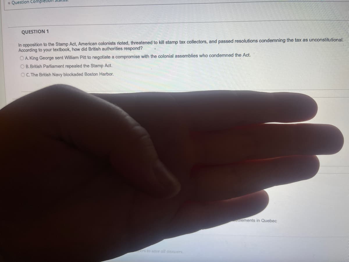 Question Completion
QUESTION 1
In opposition to the Stamp Act, American colonists rioted, threatened to kill stamp tax collectors, and passed resolutions condemning the tax as unconstitutional.
According to your textbook, how did British authorities respond?
OA. King George sent William Pitt to negotiate a compromise with the colonial assemblies who condemned the Act.
OB. British Parliament repealed the Stamp Act.
OC. The British Navy blockaded Boston Harbor.
ers to save all answers.
ettlements in Quebec