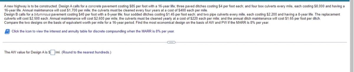 A new highway is to be constructed. Design A calls for a concrete pavement costing $85 per foot with a 16-year life; three paved ditches costing $4 per foot each; and four box culverts every mile, each costing $8,000 and having a
16-year life. Annual maintenance will cost $1,700 per mile; the culverts must be cleaned every four years at a cost of $400 each per mile.
Design B calls for a bituminous pavement costing $40 per foot with a 8-year I four sodded ditches costing $1.45 per foot each; and two pipe culverts every mile, each costing $2,200 and having a 8-year life. The replacement
culverts will cost $2,500 each. Annual maintenance will cost $2,600 per mile; the culverts must be cleaned yearly at a cost of $220 each per mile; and the annual ditch maintenance will cost $1.65 per foot per ditch.
Compare the two designs on the basis of equivalent worth per mile for a 16-year period. Find the most economical design on the basis of AW and PW if the MARR is 8% per year.
Click the icon to view the interest and annuity table for discrete compounding when the MARR is 8% per year.
C
The AW value for Design A is $/mi. (Round to the nearest hundreds.)