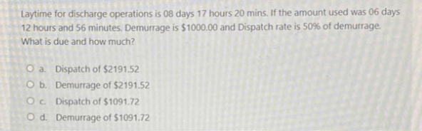 Laytime for discharge operations is 08 days 17 hours 20 mins. If the amount used was 06 days
12 hours and 56 minutes. Demurrage is $1000.00 and Dispatch rate is 50% of demurrage.
What is due and how much?
O a. Dispatch of $2191.52
O b. Demurrage of $2191.52
Oc. Dispatch of $1091.72
Od. Demurrage of $1091.72