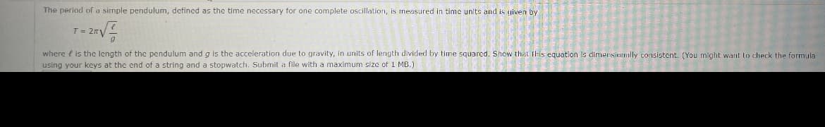 The period of a sirmple pendulum, defined as the time necessary for one complete oscillation, is measured in time units and is given by
T= 2rV
where e is the length of the pendulum and g is the acceleration due to gravity, in units of length divided by time squared. Show that fhis equation Is dimersionally consistent. (You might want to check the formula
using your keys at the end of a string and a stopwatch. Submit a file with a maximum size of 1 MB.)
