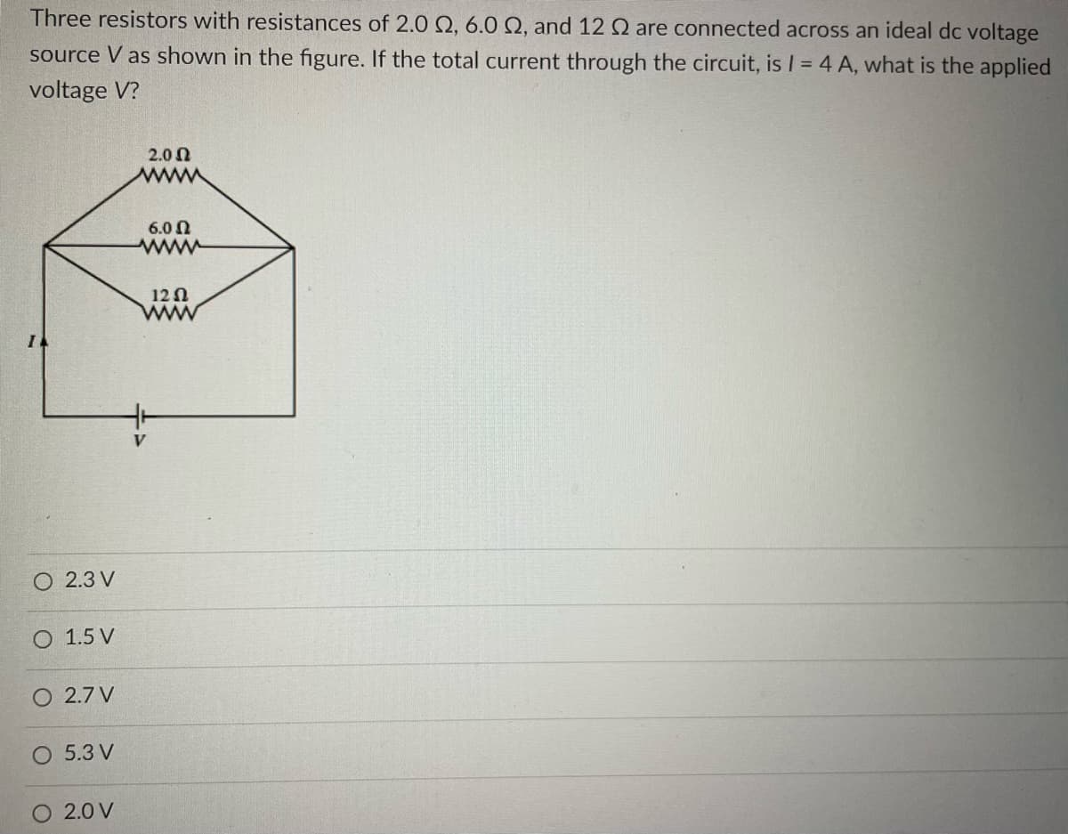 Three resistors with resistances of 2.0 2, 6.0 Q2, and 12 Q are connected across an ideal dc voltage
source V as shown in the figure. If the total current through the circuit, is 1 = 4 A, what is the applied
voltage V?
2.3 V
O 1.5 V
O 2.7 V
O 5.3 V
O 2.0 V
2.00
6.0 Ω
www
12 Ω
www