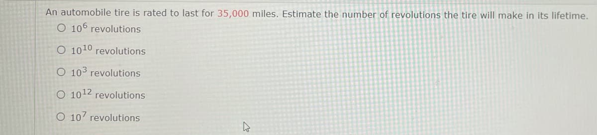 An automobile tire is rated to last for 35,000 miles. Estimate the number of revolutions the tire will make in its lifetime.
O 106 revolutions
O 1010 revolutions
O 103 revolutions
O 1012 revolutions
O 107 revolutions
