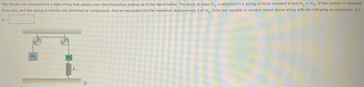 Two blocks are connected by a light string that passes over two frictionless pulleys as in the figure below. The block of mass m, is attached to a spring of force constant k and m, > m2. If the system is released
from rest, and the spring is initially not stretched or compressed, find an expression for the maximum displacement d of m,. (Use any variable or symbol stated above along with the following as necessary: g.)
d =
