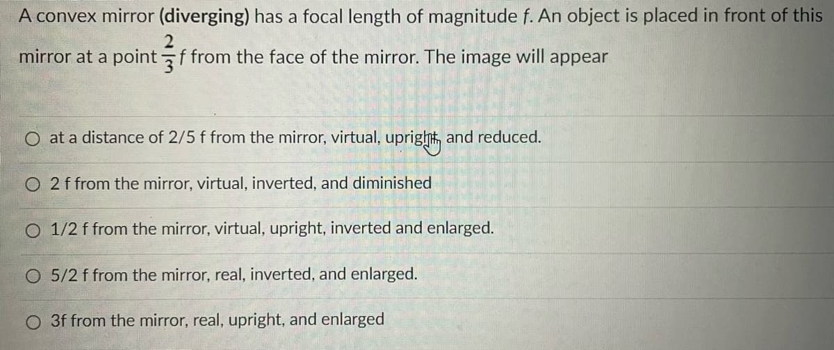 A convex mirror (diverging) has a focal length of magnitude f. An object is placed in front of this
2
mirror at a point f from the face of the mirror. The image will appear
at a distance of 2/5 f from the mirror, virtual,
upright and reduced.
O2 f from the mirror, virtual, inverted, and diminished
O 1/2 f from the mirror, virtual, upright, inverted and enlarged.
O 5/2 f from the mirror, real, inverted, and enlarged.
3f from the mirror, real, upright, and enlarged