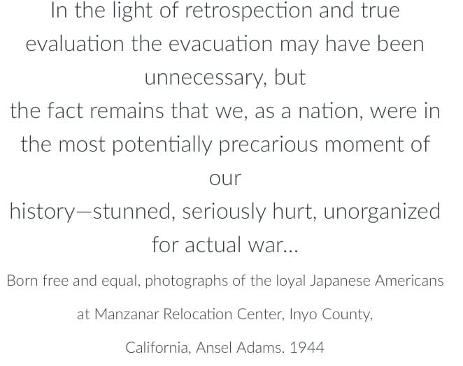 In the light of retrospection and true
evaluation the evacuation may have been
unnecessary, but
the fact remains that we, as a nation, were in
the most potentially precarious moment of
our
history-stunned, seriously hurt, unorganized
for actual war...
Born free and equal, photographs of the loyal Japanese Americans
at Manzanar Relocation Center, Inyo County,
California, Ansel Adams. 1944
