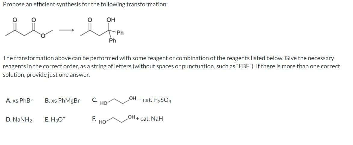 Propose an efficient synthesis for the following transformation:
OH
Ph
Ph
The transformation above can be performed with some reagent or combination of the reagents listed below. Give the necessary
reagents in the correct order, as a string of letters (without spaces or punctuation, such as "EBF"). If there is more than one correct
solution, provide just one answer.
A. xs PhBr
B. xs PhMgBr
С.
HO
+ cat. H2SO4
HO
OH + cat. NaH
D. NANH2
E. H3O*
F.
но
