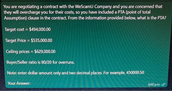 You are negotiating a contract with the WeScamU Company and you are concerned that
they will overcharge you for their costs, so you have included a PTA (point of total
Assumption) clause in the contract. From the information provided below, what is the PTA?
Target cost = $494,000.00
Target Price = $535,000.00
Ceiling prices = $629,000.00
Buyer/Seller ratio is 80/20 for overruns.
Note: enter dollar amount only and two decimal places. For example, 450000.50
Your Answer:
6:00 p.m. ✓