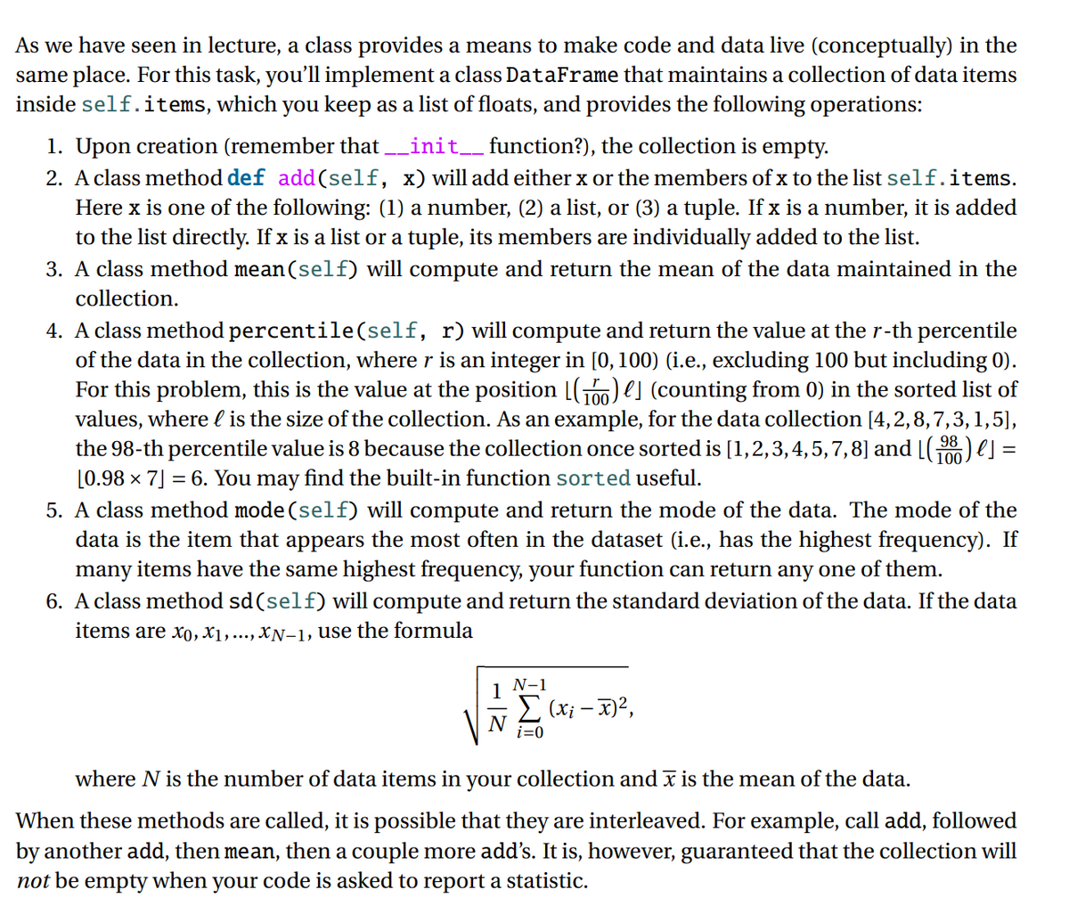 As we have seen in lecture, a class provides a means to make code and data live (conceptually) in the
same place. For this task, you'll implement a class DataFrame that maintains a collection of data items
inside self.items, which you keep as a list of floats, and provides the following operations:
_init__function?), the collection is empty.
1. Upon creation (remember that
2. A class method def add(self, x) will add either x or the members of x to the list self.items.
Here x is one of the following: (1) a number, (2) a list, or (3) a tuple. If x is a number, it is added
to the list directly. If x is a list or a tuple, its members are individually added to the list.
3. A class method mean(self) will compute and return the mean of the data maintained in the
collection.
4. A class method percentile(self, r) will compute and return the value at the r-th percentile
of the data in the collection, where r is an integer in [0, 100) (i.e., excluding 100 but including 0).
For this problem, this is the value at the position [G) es (counting from 0) in the sorted list of
values, where l is the size of the collection. As an example, for the data collection [4,2,8,7,3, 1,5],
the 98-th percentile value is 8 because the collection once sorted is [1,2,3,4,5,7,8] and [() e] =
[0.98 × 7] = 6. You may find the built-in function sorted useful.
5. A class method mode (self) will compute and return the mode of the data. The mode of the
data is the item that appears the most often in the dataset (i.e., has the highest frequency). If
many items have the same highest frequency, your function can return any one of them.
6. A class method sd(self) will compute and return the standard deviation of the data. If the data
100
100
items are xo, X1,..., XN-1, use the formula
N-1
E (xi – x)2,
i=0
where N is the number of data items in your collection and x is the mean of the data.
When these methods are called, it is possible that they are interleaved. For example, call add, followed
by another add, then mean, then a couple more add's. It is, however, guaranteed that the collection will
not be
empty
when
your code is asked to report a statistic.
