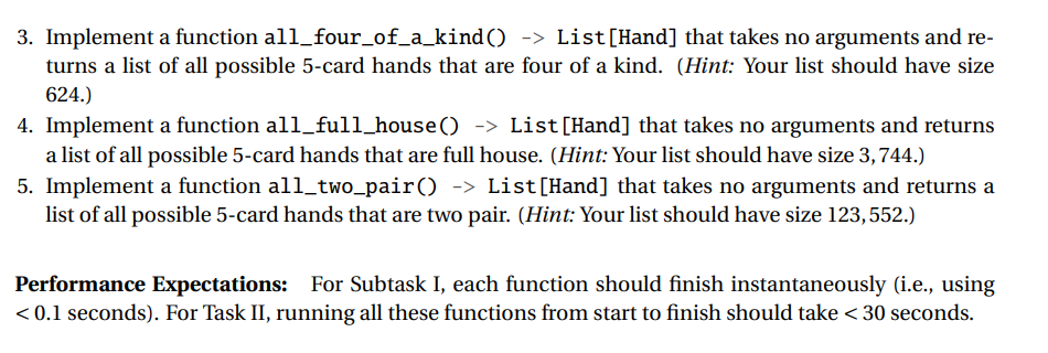 3. Implement a function all_four_of_a_kind() -> List[Hand] that takes no arguments and re-
turns a list of all possible 5-card hands that are four of a kind. (Hint: Your list should have size
624.)
4. Implement a function all_full_house() -> List[Hand] that takes no arguments and returns
a list of all possible 5-card hands that are full house. (Hint: Your list should have size 3, 744.)
5. Implement a function all_two_pair() -> List[Hand] that takes no arguments and returns a
list of all possible 5-card hands that are two pair. (Hint: Your list should have size 123, 552.)
Performance Expectations: For Subtask I, each function should finish instantaneously (i.e., using
< 0.1 seconds). For Task II, running all these functions from start to finish should take < 30 seconds.
