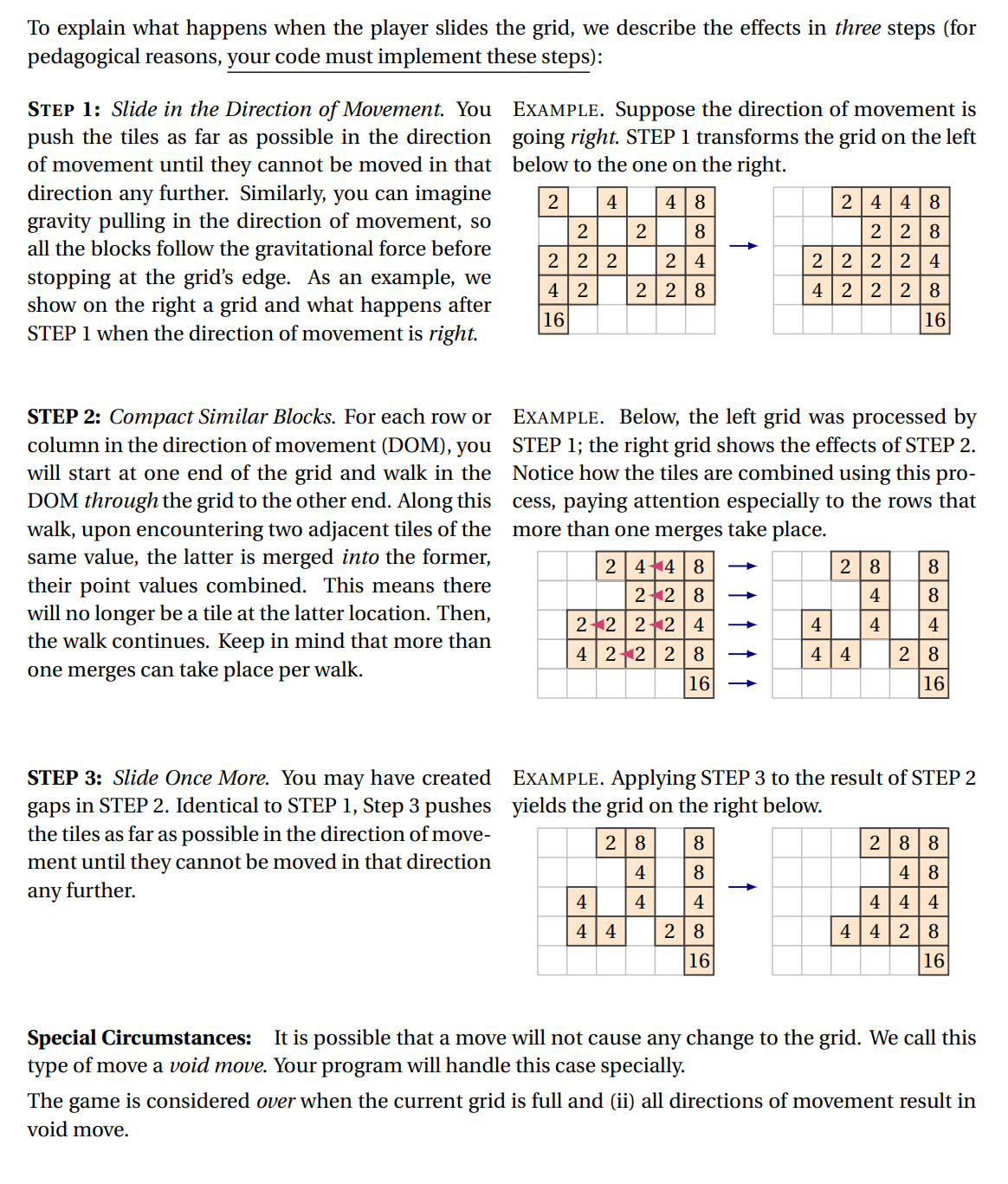 To explain what happens when the player slides the grid, we describe the effects in three steps (for
pedagogical reasons, your code must implement these steps):
STEP 1: Slide in the Direction of Movement. You
push the tiles as far as possible in the direction going right. STEP 1 transforms the grid on the left
of movement until they cannot be moved in that below to the one on the right.
EXAMPLE. Suppose the direction of movement is
further. Similarly, you can imagine
gravity pulling in the direction of movement, so
all the blocks follow the gravitational force before
stopping at the grid's edge. As an example, we
show on the right a grid and what happens after
STEP 1 when the direction of movement is right.
direction
any
2
4
48
2 44 8
2
2
8
2 |28
2 22
2 4
2 222| 4
4 | 2
2 28
4 222| 8
16
16
EXAMPLE. Below, the left grid was processed by
STEP 2: Compact Similar Blocks. For each row or
column in the direction of movement (DOM), you STEP 1; the right grid shows the effects of STEP 2.
will start at one end of the grid and walk in the Notice how the tiles are combined using this pro-
DOM through the grid to the other end. Along this cess, paying attention especially to the rows that
walk, upon encountering two adjacent tiles of the
same value, the latter is merged into the former,
their point values combined. This means there
will no longer be a tile at the latter location. Then,
the walk continues. Keep in mind that more than
one merges can take place per walk.
more than one merges take place.
2|44 8
28
8
22 8
4
8
212 2+2| 4
4
4
4
4|22 | 2 | 8
4 | 4
2|8
16
16
STEP 3: Slide Once More. You may have created EXAMPLE. Applying STEP 3 to the result of STEP 2
gaps in STEP 2. Identical to STEP 1, Step 3 pushes yields the grid on the right below.
the tiles as far as possible in the direction of move-
ment until they cannot be moved in that direction
28
8
2|88
4
8
4 |8
any further.
4|4 4
4
4
4
4 |4
28
4 |4|28
16
16
Special Circumstances: It is possible that a move will not cause any change to the grid. We call this
type of move a void move. Your program will handle this case specially.
The game is considered over when the current grid is full and (ii) all directions of movement result in
void move.
