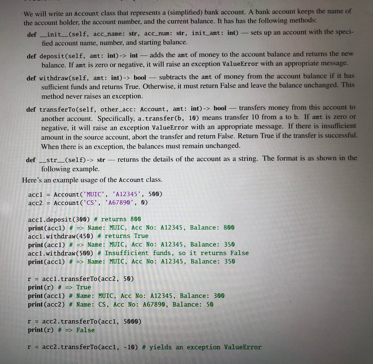 We will write an Account class that represents a (simplified) bank account. A bank account keeps the name of
the account holder, the account number, and the current balance. It has has the following methods:
def init_(self, acc_name: str, acc_num: str, init_amt: int) sets up an account with the speci-
fied account name, number, and starting balance.
def deposit(self, amt: int)-> int - adds the amt of money to the account balance and returns the new
balance. If amt is zero or negative, it will raise an exception ValueError with an appropriate message.
def withdraw(self, amt: int)-> bool subtracts the amt of money from the account balance if it has
sufficient funds and returns True. Otherwise, it must return False and leave the balance unchanged. This
method never raises an exception.
def transferTo(self, other_acc: Account, amt: int)-> bool transfers money from this account to
another account. Specifically, a.transfer(b, 10) means transfer 10 from a to b. If amt is zero or
negative, it will raise an exception ValueError with an appropriate message. If there is insufficient
amount in the source account, abort the transfer and return False. Return True if the transfer is successful.
When there is an exception, the balances must remain unchanged.
def _str_(self)-> str – returns the details of the account as a string. The format is as shown in the
following example.
Here's an example usage of the Account class.
accl = Account('MUIC', 'A12345', 500)
acc2 = Account('CS', 'A67890', 0)
acc1.deposit(300) # returns 800
print (acc1) # => Name: MUIC, Acc No: A12345, Balance: 800
acc1.withdraw(450) # returns True
print (acc1) # => Name: MUIC, Acc No: A12345, Balance: 350
acc1.withdraw(500) # Insufficient funds, so it returns False
print (acc1) # => Name: MUIC, Acc No: A12345, Balance: 350
r = acc1.transferTo(acc2, 50)
print (r) # => True
print (acc1) # Name: MUIC, Acc No: A12345, Balance: 300
print (acc2) # Name: CS, Acc No: A67890, Balance: 50
r = acc2.transferTo(acc1, 5000)
print (r) # => False
r = acc2.transferTo(acc1, -10) # yields an exception ValueError
