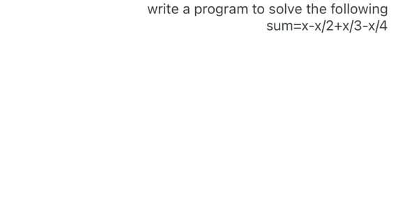 write a program to solve the following
sum=x-x/2+x/3-x/4