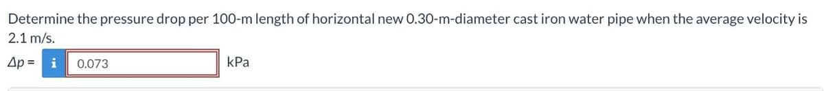 Determine the pressure drop per 100-m length of horizontal new 0.30-m-diameter cast iron water pipe when the average velocity is
2.1 m/s.
Ap = i
0.073
kPa
