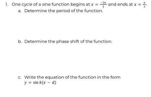 1. One cycle of a sine function begins at x = 3 and ends at x =
a. Determine the period of the function.
b. Determine the phase shift of the function.
c. Write the equation of the function in the form
y = sin k(x - d)