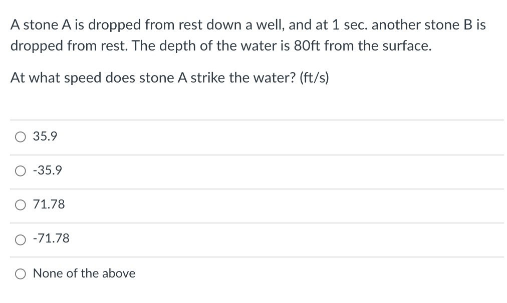 A stone A is dropped from rest down a well, and at 1 sec. another stone B is
dropped from rest. The depth of the water is 80ft from the surface.
At what speed does stone A strike the water? (ft/s)
35.9
-35.9
71.78
-71.78
None of the above
