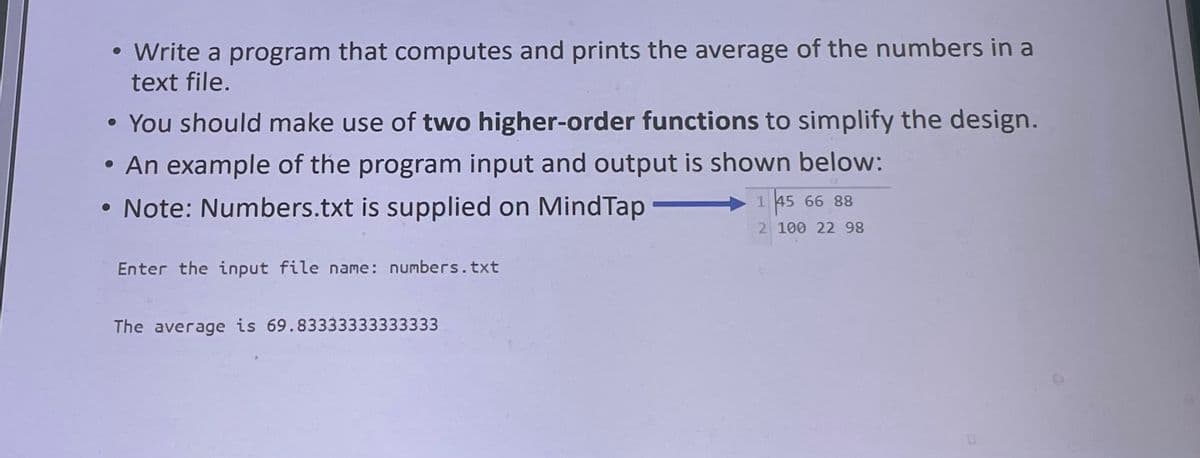 • Write a program that computes and prints the average of the numbers in a
text file.
• You should make use of two higher-order functions to simplify the design.
• An example of the program input and output is shown below:
Note: Numbers.txt is supplied on MindTap
1 45 66 88
2 100 22 8
Enter the input file name: numbers.txt
The average is 69.83333333333333
