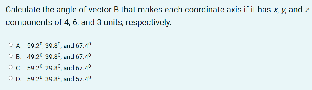 Calculate the angle of vector B that makes each coordinate axis if it has x, y, and z
components of 4, 6, and 3 units, respectively.
O A. 59.2°, 39.80°, and 67.4°
O B. 49.2°, 39.8°, and 67.4°
O C. 59.2°, 29.8º, and 67.4°
O D. 59.2°, 39.8º, and 57.4°
