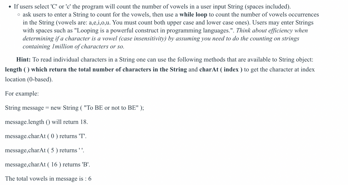 • If users select 'C' or 'c' the program will count the number of vowels in a user input String (spaces included).
o ask users to enter a String to count for the vowels, then use a while loop to count the number of vowels occurrences
in the String (vowels are: a,e,i,0,u. You must count both upper case and lower case ones). Users may enter Strings
with spaces such as "Looping is a powerful construct in programming languages.". Think about efficiency when
determining if a character is a vowel (case insensitivity) by assuming you need to do the counting on strings
containing Imillion of characters or so.
Hint: To read individual characters in a String one can use the following methods that are available to String object:
length () which return the total number of characters in the String and charAt ( index ) to get the character at index
location (0-based).
For example:
String message
= new String ( "To BE or not to BE" );
message.length () will return 18.
message.charAt ( 0 ) returns 'T'.
message,charAt ( 5 ) returns ' '.
message,charAt ( 16 ) returns 'B'.
The total vowels in message is : 6
