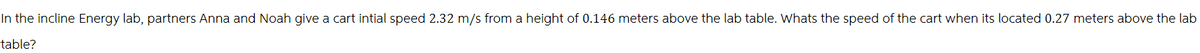 In the incline Energy lab, partners Anna and Noah give a cart intial speed 2.32 m/s from a height of 0.146 meters above the lab table. Whats the speed of the cart when its located 0.27 meters above the lab
table?