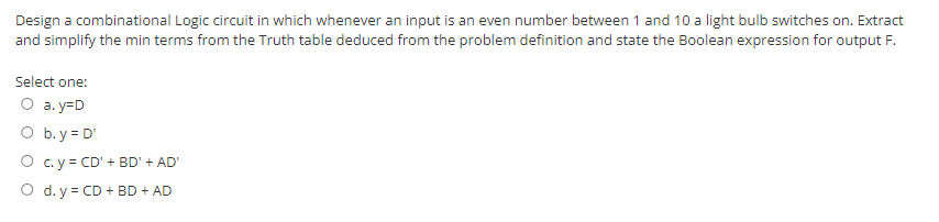 Design a combinational Logic circuit in which whenever an input is an even number between 1 and 10 a light bulb switches on. Extract
and simplify the min terms from the Truth table deduced from the problem definition and state the Boolean expression for output F.
Select one:
O a.y=D
O b.y = D'
O
c.y = CD' + BD' + AD'
O d. y = CD + BD + AD