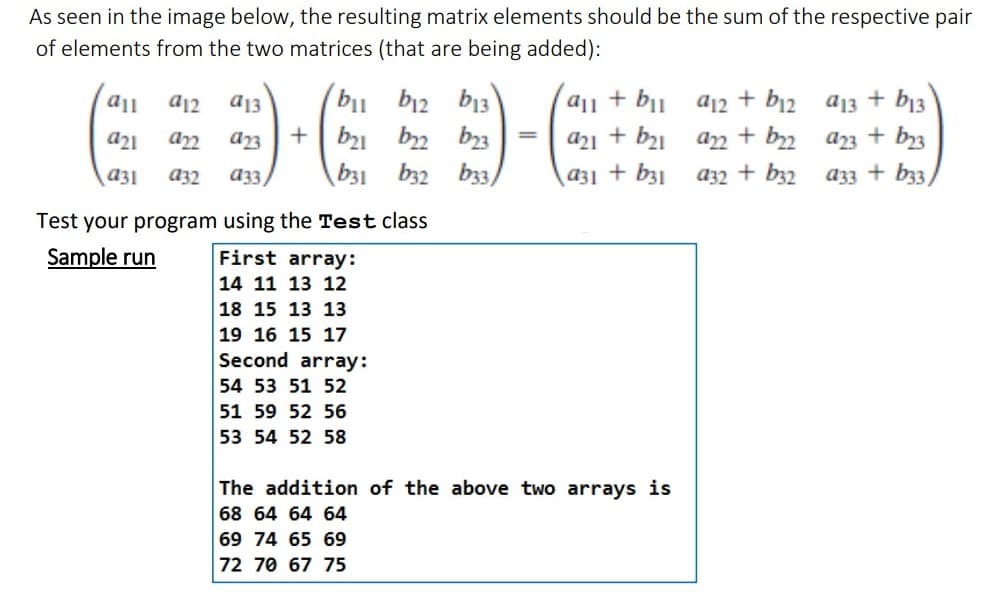 As seen in the image below, the resulting matrix elements should be the sum of the respective pair
of elements from the two matrices (that are being added):
all
a21
922
a31 932
a12
a13
a23
a33/
bil
+ b₂1
b12 b13
₂2 23
b33)
b31 b32
Test your program using the Test class
Sample run
First array:
14 11 13 12
18 15 13 13
19 16 15 17
Second array:
54 53 51 52
51 59 52 56
53 54 52 58
=
all + bil
a21 + b₂1
a31 + b31
The addition of the above two arrays is
68 64 64 64
69 74 65 69
72 70 67 75
a12 + b12
+ b22
922
a32 + b32
a13 + b13
23 + b23
a33 + b33)