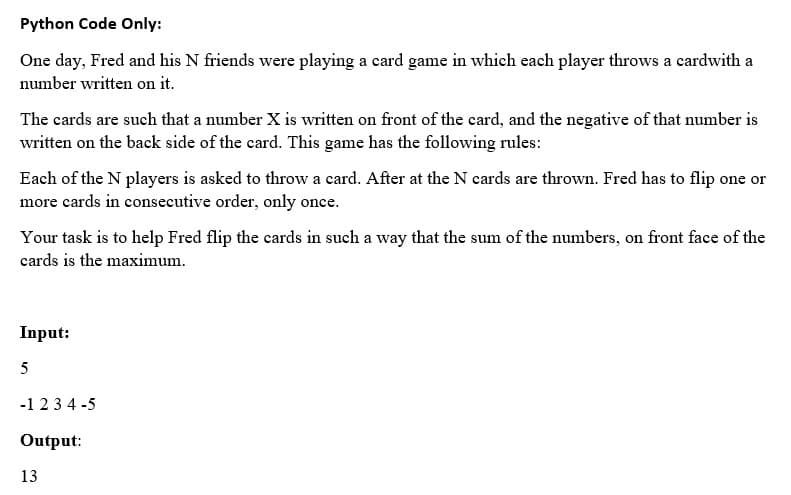 Python Code Only:
One day, Fred and his N friends were playing a card game in which each player throws a cardwith a
number written on it.
The cards are such that a number X is written on front of the card, and the negative of that number is
written on the back side of the card. This game has the following rules:
Each of the N players is asked to throw a card. After at the N cards are thrown. Fred has to flip one or
more cards in consecutive order, only once.
Your task is to help Fred flip the cards in such a way that the sum of the numbers, on front face of the
cards is the maximum.
Input:
5
-1234-5
Output:
13