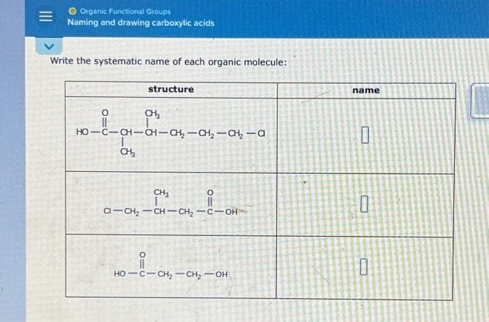 Organic Functional Groups
Naming and drawing carboxylic acids
Write the systematic name of each organic molecule:
CH₂
HO-C-CH-CHCH,—CH,—CH,—0
O
---
CH₂
structure
CH₂
CI-CH₂-CH-CH₂-C-OH
i
O=C
010
-
HỌ—CCH,CH, OH
CAL
pen
JANO
name
0
10
0
-