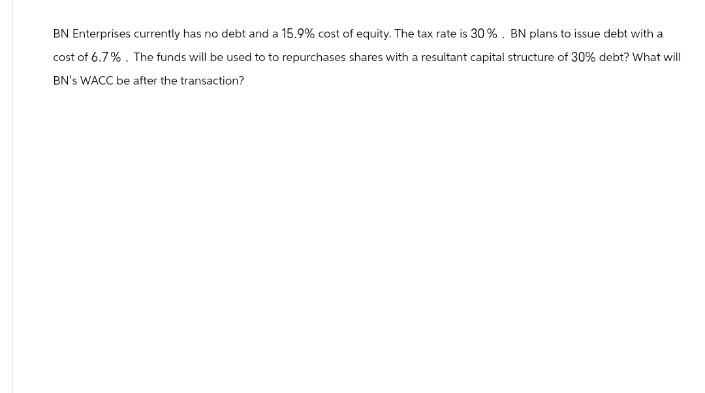 BN Enterprises currently has no debt and a 15.9% cost of equity. The tax rate is 30%. BN plans to issue debt with a
cost of 6.7%. The funds will be used to to repurchases shares with a resultant capital structure of 30% debt? What will
BN's WACC be after the transaction?