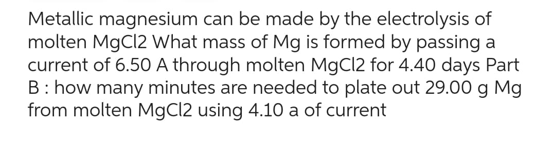 Metallic magnesium can be made by the electrolysis of
molten MgCl2 What mass of Mg is formed by passing a
current of 6.50 A through molten MgCl2 for 4.40 days Part
B: how many minutes are needed to plate out 29.00 g Mg
from molten MgCl2 using 4.10 a of current