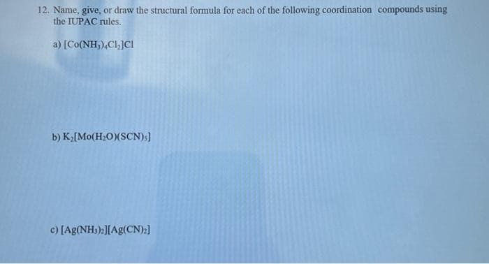 12. Name, give, or draw the structural formula for each of the following coordination compounds using
the IUPAC rules.
a) [Co(NH,),Cl,]CI
b) K₂[Mo(H₂O)(SCN);]
c) [Ag(NH₂)2][Ag(CN)₂]