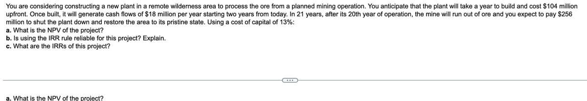 You are considering constructing a new plant in a remote wilderness area to process the ore from a planned mining operation. You anticipate that the plant will take a year to build and cost $104 million
upfront. Once built, it will generate cash flows of $18 million per year starting two years from today. In 21 years, after its 20th year of operation, the mine will run out of ore and you expect to pay $256
million to shut the plant down and restore the area to its pristine state. Using a cost of capital of 13%:
a. What is the NPV of the project?
b. Is using the IRR rule reliable for this project? Explain.
c. What are the IRRs of this project?
a. What is the NPV of the project?