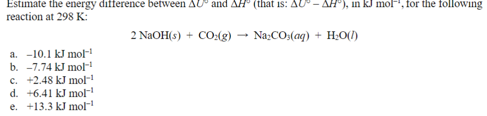 Estimate the energy difference between AU° and AH° (that is: AU° – ▲H°), in kJ mol−, for the following
reaction at 298 K:
a. -10.1 kJ mol-1
b. -7.74 kJ mol-1
c. +2.48 kJ mol-¹
d. +6.41 kJ mol-¹
e. +13.3 kJ mol−¹
2 NaOH(s) CO2(g) →>> Na2CO3(aq) + H2O(l)