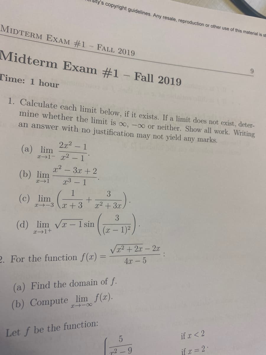 MIDTERM EXAM #1 FALL 2019
Midterm Exam #1 - Fall 2019
Time: 1 hour
1
2x²
x→1- x² - 1
1. Calculate each limit below, if it exists. If a limit does not exist, deter-
mine whether the limit is oo, -∞ or neither. Show all work. Writing
an answer with no justification may not yield any marks.
(a) lim
(b) lim
x-1
(c) lim
x² 3x + 2
x³ - 1
1
x→-3 x +3
ty's copyright guidelines. Any resale, reproduction or other use of this material is st
+
(d) lim √x-1 sin
x+1+
3
x² + 3x.
3
2. For the function f(x) =
X118
(a) Find the domain of f.
(b) Compute_lim f(x).
Let f be the function:
√x²+2x - 2x
4x - 5
1)²
2
-9
9
if x < 2
if x = 2.